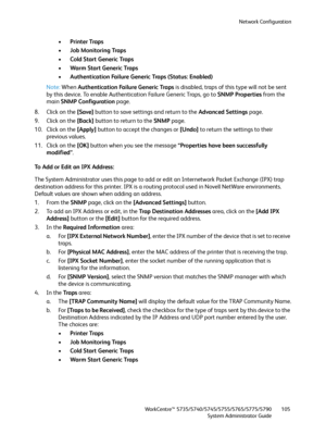 Page 105Network Configuration
WorkCentre™ 5735/5740/5745/5755/5765/5775/5790
System Administrator Guide105
•Printer Traps
•Job Monitoring Traps
•Cold Start Generic Traps
•Warm Start Generic Traps
•Authentication Failure Generic Traps (Status: Enabled)
Note:When Authentication Failure Generic Traps is disabled, traps of this type will not be sent 
by this device. To enable Authentication Failure Generic Traps, go to SNMP Properties from the 
main SNMP Configuration page.
8. Click on the [Save] button to save...