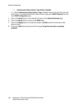 Page 106Network Configuration
WorkCentre™ 5735/5740/5745/5755/5765/5775/5790
System Administrator Guide 106
•Authentication Failure Generic Traps (Status: Enabled)
Note:When Authentication Failure Generic Traps is disabled, traps of this type will not be sent 
by this Device. To enable Authentication Failure Generic Traps, go to SNMP Properties from the 
main SNMP Configuration page.
5. Click on the [Save] button to save settings and return to the Advanced Settings page.
6. Click on the [Back] button to return...