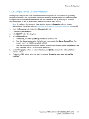 Page 107Network Configuration
WorkCentre™ 5735/5740/5745/5755/5765/5775/5790
System Administrator Guide107
SSDP (Simple Service Discovery Protocol)
Allows you to configure the SSDP (Simple Service Discovery Protocol) for Universal Plug and Play 
settings on the device. SSDP provides a mechanism where by network clients, with little or no static 
configuration, can discover network services. SSDP accomplishes this by providing for multicast 
discovery support as well as server based notification and discovery...