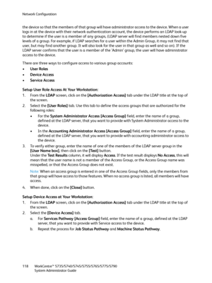 Page 118Network Configuration
WorkCentre™ 5735/5740/5745/5755/5765/5775/5790
System Administrator Guide 118
the device so that the members of that group will have administrator access to the device. When a user 
logs in at the device with their network authentication account, the device performs an LDAP look-up 
to determine if the user is a member of any groups, (LDAP server will find members nested down five 
levels of a group. For example, if LDAP searches for a user within the Admin Group, it may not find...