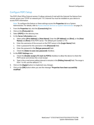 Page 121Network Configuration
WorkCentre™ 5735/5740/5745/5755/5765/5775/5790
System Administrator Guide121
Configure POP3 Setup
The POP3 (Post Office Protocol version 3) allows retrieval of mail with the Internet Fax feature from 
remote servers over TCP/IP on network port 110. Internet Fax must be installed on your device to 
access POP3 information.
Note:To configure this feature or these settings access the Properties tab as a System 
Administrator. For details, refer to Access Internet Services as System...