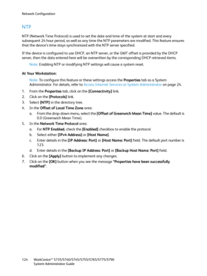 Page 124Network Configuration
WorkCentre™ 5735/5740/5745/5755/5765/5775/5790
System Administrator Guide 124
NTP
NTP (Network Time Protocol) is used to set the date and time of the system at start and every 
subsequent 24 hour period, as well as any time the NTP parameters are modified. This feature ensures 
that the device’s time stays synchronized with the NTP server specified.
If the device is configured to use DHCP, an NTP server, or the GMT offset is provided by the DHCP 
server, then the data entered here...