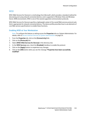 Page 125Network Configuration
WorkCentre™ 5735/5740/5745/5755/5765/5775/5790
System Administrator Guide125
WSD
WSD (Web Services for Devices) is a technology from Microsoft, which provides a standard method for 
discovering and using network connected devices, and is supported in Windows Vista and Windows 
Server 2008 environments. WSD is one of the several supported communication protocols.
WSD (Web Services for Devices) specifies a lightweight subset of the overall Web services protocol suite 
that is...