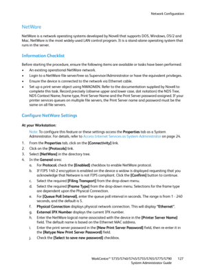 Page 127Network Configuration
WorkCentre™ 5735/5740/5745/5755/5765/5775/5790
System Administrator Guide127
NetWare
NetWare is a network operating systems developed by Novell that supports DOS, Windows, OS/2 and 
Mac. NetWare is the most widely-used LAN control program. It is a stand-alone operating system that 
runs in the server.
Information Checklist
Before starting the procedure, ensure the following items are available or tasks have been performed:
• An existing operational NetWare network.
• Login to a...