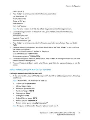 Page 131Network Configuration
WorkCentre™ 5735/5740/5745/5755/5765/5775/5790
System Administrator Guide131
Device Model: 1 
2. Press  to continue, and enter the following parameters: 
Lan Attachment: *IP 
Port Number: 9100 
Online at IPL: *yes 
Font Identifier: 11 
Fo r m  Fe e d  * a u t o c u t  
Note:For some versions of AS400, the default may match some of these parameters. 
3. Leave all other parameters at the default value, press , and enter the following 
parameters: 
Activation Timer: 170 
Inactivity...