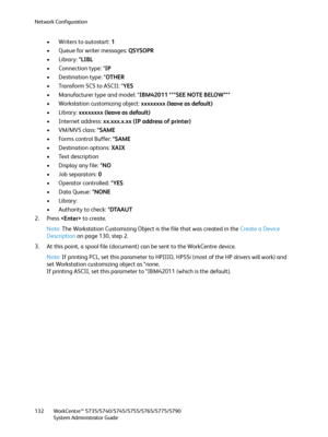 Page 132Network Configuration
WorkCentre™ 5735/5740/5745/5755/5765/5775/5790
System Administrator Guide 132
• Writers to autostart: 1 
• Queue for writer messages: QSYSOPR 
• Library: *LIBL 
• Connection type: *IP 
• Destination type: *OTHER 
• Transform SCS to ASCII: *YES 
• Manufacturer type and model: *IBM42011 ***SEE NOTE BELOW*** 
• Workstation customizing object: xxxxxxxx (leave as default) 
•Library: xxxxxxxx (leave as default) 
• Internet address: xx.xxx.x.xx (IP address of printer) 
•VM/MVS class: *SAME...