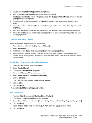 Page 145Windows 2000 Professional
WorkCentre™ 5735/5740/5745/5755/5765/5775/5790
System Administrator Guide145
3. Double-click on [Add Printer] and then click [Next].
4. Verify that [Network Printer] is selected and click on [Next].
5. The Locate Your Printer screen will appear. Select the [Type the Printer Name] option or click on 
[Next] to browse for a printer.
6. Enter the path to the printer or click on [Next] to browse for the print queue created on your 
server.
7. Select the printer and click on [Next]....