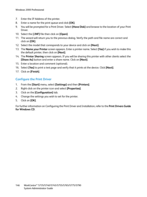 Page 146Windows 2000 Professional
WorkCentre™ 5735/5740/5745/5755/5765/5775/5790
System Administrator Guide 146
7. Enter the IP Address of the printer.
8. Enter a name for the print queue and click [OK].
9. You will be prompted for a Print Driver. Select [Have Disk] and browse to the location of your Print 
Driver.
10. Select the [.INF] file then click on [Open].
11. The wizard will return you to the previous dialog. Verify the path and file name are correct and 
click on [OK].
12. Select the model that...