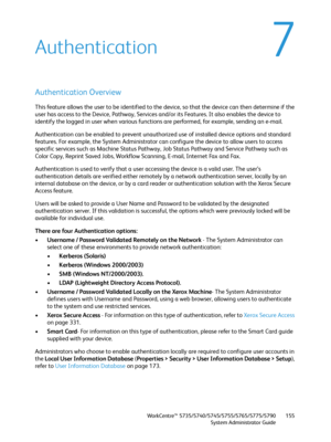 Page 155WorkCentre™ 5735/5740/5745/5755/5765/5775/5790
System Administrator Guide155
7Authentication
Authentication Overview
This feature allows the user to be identified to the device, so that the device can then determine if the 
user has access to the Device, Pathway, Services and/or its Features. It also enables the device to 
identify the logged in user when various functions are performed, for example, sending an e-mail.
Authentication can be enabled to prevent unauthorized use of installed device options...