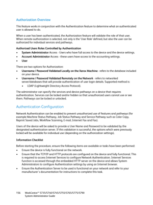 Page 156WorkCentre™ 5735/5740/5745/5755/5765/5775/5790
System Administrator Guide 156
Authorization Overview
This feature works in conjunction with the Authentication feature to determine what an authenticated 
user is allowed to do.
When a user has been authenticated, the Authorization feature will validate the role of that user. 
When remote authorization is selected, not only is the ‘User Role’ defined, but also the user can be 
authorized for individual services and pathways.
Authorized Users Roles...