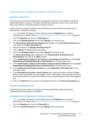 Page 157WorkCentre™ 5735/5740/5745/5755/5765/5775/5790
System Administrator Guide157
Authentication Configuration (Network Authentication)
Procedure (Initial Use)
The first time you access the Authentication Configuration screen you will be asked to change the 
System Administrator Password. The System Administrator password is used to access Tools at the 
device user interface, and change settings via Internet Services.
Use this screen to change the default System Administrator password before proceeding to any...