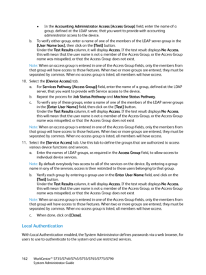 Page 162WorkCentre™ 5735/5740/5745/5755/5765/5775/5790
System Administrator Guide 162
•In the Accounting Administrator Access [Access Group] field, enter the name of a 
group, defined at the LDAP server, that you want to provide with accounting 
administrator access to the device. 
b. To verify either group, enter a name of one of the members of the LDAP server group in the 
[User Name box], then click on the [Test] button.
Under the Test Results column, it will display Access. If the test result displays No...