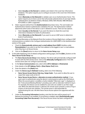 Page 165WorkCentre™ 5735/5740/5745/5755/5765/5775/5790
System Administrator Guide165
• Select [Locally on the Device] to validate users listed in the Local User Information 
Database. This option requires you to configure accounts in the Local User Information 
Database.
• Select [Remotely on the Network] to validate users via an Authentication Server. This 
option requires you to have a server that will provide authentication of user login details. 
Authentication via Kerberos (Solaris, Windows 2000), NDS...