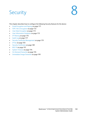 Page 169WorkCentre™ 5735/5740/5745/5755/5765/5775/5790
System Administrator Guide169
8Security
This chapter describes how to configure the following Security features for the device:
•Email Encryption and Signing on page 171
•FIPS 140-2 Encryption on page 172
•User Data Encryption on page 173
•User Information Database on page 173
•IP Filtering on page 176
•Audit Log on page 177
•Security Certificate Management on page 179
•IP Sec on page 183
•Security Certificates on page 189
•802.1X on page 191
•System Timeout...