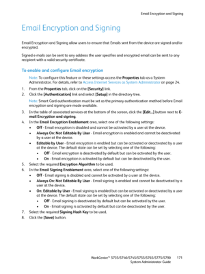 Page 171Email Encryption and Signing
WorkCentre™ 5735/5740/5745/5755/5765/5775/5790
System Administrator Guide171
Email Encryption and Signing
Email Encryption and Signing allow users to ensure that Emails sent from the device are signed and/or 
encrypted.
Signed e-mails can be sent to any address the user specifies and encrypted email can be sent to any 
recipient with a valid security certificate. 
To enable and configure Email encryption
Note:To configure this feature or these settings access the Properties...