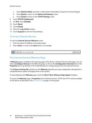 Page 22Internet Services
WorkCentre™ 5735/5740/5745/5755/5765/5775/5790
System Administrator Guide 22
c. Touch [Subnet Mask], and enter a valid subnet mask address using the numerical keypad.
d. Touch [Save] to return to the Subnet and Gateway screen.
e. Touch [Close] to return to the TC P / I P  S e t t i n g s screen.
8. Touch [TCP/IP Enablement].
9. For IPv4, touch [Enable].
10. Touch [Save].
11. Touch [Close].
12. Press the  button.
13. Touch [Logout] to exit the Tools pathway.
To Access Internet Services...