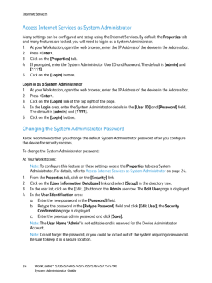 Page 24Internet Services
WorkCentre™ 5735/5740/5745/5755/5765/5775/5790
System Administrator Guide 24
Access Internet Services as System Administrator
Many settings can be configured and setup using the Internet Services. By default the Properties tab 
and many features are locked, you will need to log in as a System Administrator.
1. At your Workstation, open the web browser, enter the IP Address of the device in the Address bar.
2. Press .
3. Click on the [Properties] tab.
4. If prompted, enter the System...