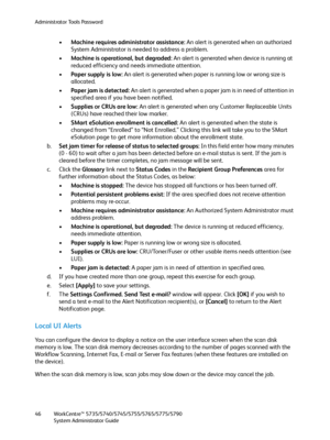 Page 46Administrator Tools Password
WorkCentre™ 5735/5740/5745/5755/5765/5775/5790
System Administrator Guide 46
•Machine requires administrator assistance: An alert is generated when an authorized 
System Administrator is needed to address a problem.
•Machine is operational, but degraded: An alert is generated when device is running at 
reduced efficiency and needs immediate attention.
•Paper supply is low: An alert is generated when paper is running low or wrong size is 
allocated.
•Paper jam is detected: An...