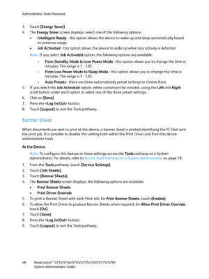 Page 48Administrator Tools Password
WorkCentre™ 5735/5740/5745/5755/5765/5775/5790
System Administrator Guide 48
3. Touch [Energy Saver].
4. The Energy Saver screen displays, select one of the following options:
•Intelligent Ready - this option allows the device to wake up and sleep automatically based 
on previous usage.
•Job Activated - this option allows the device to wake up when any activity is detected.
Note:If you select Job Activated option, the following options are available:
•From Standby Mode to Low...