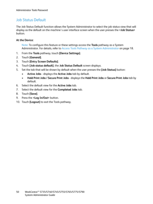 Page 50Administrator Tools Password
WorkCentre™ 5735/5740/5745/5755/5765/5775/5790
System Administrator Guide 50
Job Status Default
The Job Status Default function allows the System Administrator to select the job status view that will 
display as the default on the machine's user interface screen when the user presses the  
button.
At the Device:
Note:To configure this feature or these settings access the Tools pathway as a System 
Administrator. For details, refer to Access Tools Pathway as a System...