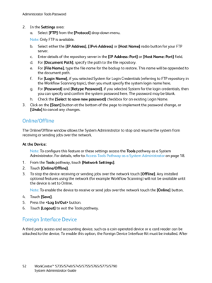 Page 52Administrator Tools Password
WorkCentre™ 5735/5740/5745/5755/5765/5775/5790
System Administrator Guide 52
2. In the Settings area:
a. Select [FTP] from the [Protocol] drop-down menu.
Note:Only FTP is available.
b. Select either the [IP Address], [IPv4 Address] or [Host Name] radio button for your FTP 
server.
c. Enter details of the repository server in the [IP Address: Port] or [Host Name: Port] field.
d. For [Document Path], specify the path to the file repository.
e. For [File Name], type the file...