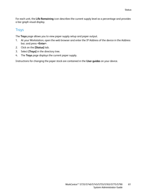 Page 61Status
WorkCentre™ 5735/5740/5745/5755/5765/5775/5790
System Administrator Guide61
Fo r  e a c h  u n i t ,  t h e  Life Remaining icon describes the current supply level as a percentage and provides 
a bar graph visual display.
Trays
The Trays page allows you to view paper supply setup and paper output.
1. At your Workstation, open the web browser and enter the IP Address of the device in the Address 
bar, and press .
2. Click on the [Status] tab.
3. Select [Trays] in the directory tree.
4. The Trays...