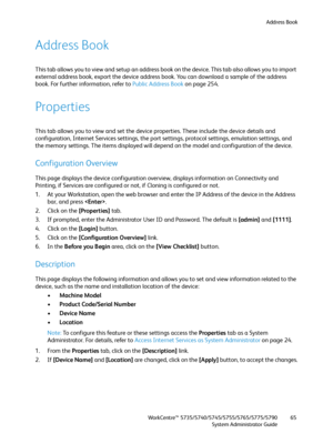 Page 65Address Book
WorkCentre™ 5735/5740/5745/5755/5765/5775/5790
System Administrator Guide65
Address Book
This tab allows you to view and setup an address book on the device. This tab also allows you to import 
external address book, export the device address book. You can download a sample of the address 
book. For further information, refer to Public Address Book on page 254.
Properties
This tab allows you to view and set the device properties. These include the device details and 
configuration, Internet...