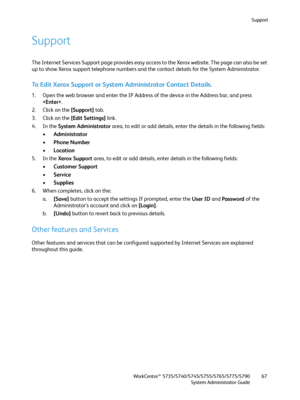 Page 67Support
WorkCentre™ 5735/5740/5745/5755/5765/5775/5790
System Administrator Guide67
Support
The Internet Services Support page provides easy access to the Xerox website. The page can also be set 
up to show Xerox support telephone numbers and the contact details for the System Administrator. 
To Edit Xerox Support or System Administrator Contact Details.
1. Open the web browser and enter the IP Address of the device in the Address bar, and press 
.
2. Click on the [Support] tab.
3. Click on the [Edit...