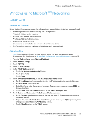 Page 79Windows using Microsoft (R) Networking
WorkCentre™ 5735/5740/5745/5755/5765/5775/5790
System Administrator Guide79
Windows using Microsoft (R) Networking
NetBIOS over IP
Information Checklist
Before starting the procedure, ensure the following items are available or tasks have been performed:
• An existing operational network utilizing the TCP/IP protocol.
• A Static IP Address for the machine.
• A Subnet Mask Address for the machine.
• A Gateway Address for the machine.
• A Host Name for the machine.
•...