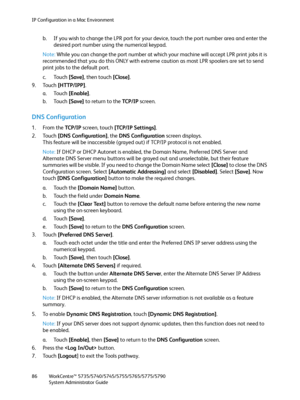 Page 86IP Configuration in a Mac Environment
WorkCentre™ 5735/5740/5745/5755/5765/5775/5790
System Administrator Guide 86
b. If you wish to change the LPR port for your device, touch the port number area and enter the 
desired port number using the numerical keypad.
Note:While you can change the port number at which your machine will accept LPR print jobs it is 
recommended that you do this ONLY with extreme caution as most LPR spoolers are set to send 
print jobs to the default port.
c. Touch [Save], then...