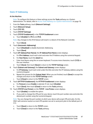 Page 87IP Configuration in a Mac Environment
WorkCentre™ 5735/5740/5745/5755/5765/5775/5790
System Administrator Guide87
Static IP Addressing
At the Machine
Note:To configure this feature or these settings access the Tools pathway as a System 
Administrator. For details, refer to Access Tools Pathway as a System Administrator on page 18.
1. From the To o l s pathway, touch [Network Settings].
2. Touch [Network Setup].
3. Touch [TCP IP].
4. Touch [TCP/IP Settings]. 
5. Touch [TCP/IP Enablement], in the TCP/IP...