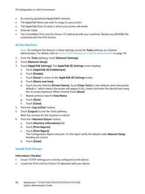 Page 90IP Configuration in a Mac Environment
WorkCentre™ 5735/5740/5745/5755/5765/5775/5790
System Administrator Guide 90
• An existing operational AppleTalk® network.
• The AppleTalk Name you wish to assign to your printer.
• The AppleTalk Zone (if used) in which your printer will reside.
• Ethernet Cable.
• The CentreWare Print and Fax Drivers CD (delivered with your machine). Review any README file 
contained with the Print Drivers.
At the Machine
Note:To configure this feature or these settings access the...