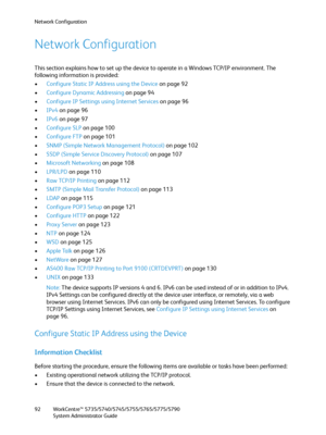 Page 92Network Configuration
WorkCentre™ 5735/5740/5745/5755/5765/5775/5790
System Administrator Guide 92
Network Configuration
This section explains how to set up the device to operate in a Windows TCP/IP environment. The 
following information is provided:
•Configure Static IP Address using the Device on page 92
•Configure Dynamic Addressing on page 94
•Configure IP Settings using Internet Services on page 96
•IPv4 on page 96
•IPv6 on page 97
•Configure SLP on page 100
•Configure FTP on page 101
•SNMP (Simple...