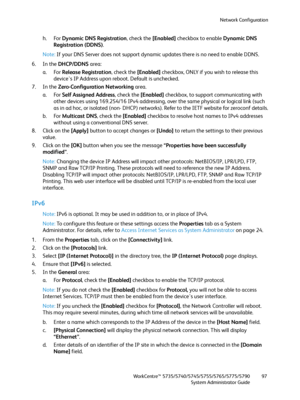 Page 97Network Configuration
WorkCentre™ 5735/5740/5745/5755/5765/5775/5790
System Administrator Guide97
h. For Dynamic DNS Registration, check the [Enabled] checkbox to enable Dynamic DNS 
Registration (DDNS).
Note:If your DNS Server does not support dynamic updates there is no need to enable DDNS.
6. In the DHCP/DDNS area:
a. For Release Registration, check the [Enabled] checkbox, ONLY if you wish to release this 
device's IP Address upon reboot. Default is unchecked.
7. In the Zero-Configuration...