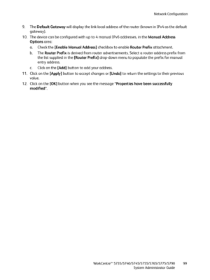 Page 99Network Configuration
WorkCentre™ 5735/5740/5745/5755/5765/5775/5790
System Administrator Guide99
9. The Default Gateway will display the link-local address of the router (known in IPv4 as the default 
gateway).
10. The device can be configured with up to 4 manual IPv6 addresses, in the Manual Address 
Options area:
a. Check the [Enable Manual Address] checkbox to enable Router Prefix attachment.
b. The Router Prefix is derived from router advertisements. Select a router address prefix from 
the list...