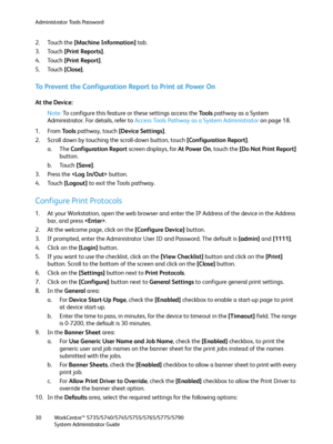 Page 30Administrator Tools Password
WorkCentre™ 5735/5740/5745/5755/5765/5775/5790
System Administrator Guide 30
2. Touch the [Machine Information] tab.
3. Touch [Print Reports]. 
4. Touch [Print Report].
5. Touch [Close].
To Prevent the Configuration Report to Print at Power On
At the Device:
Note:To configure this feature or these settings access the Tools pathway as a System 
Administrator. For details, refer to Access Tools Pathway as a System Administrator on page 18.
1. From To o l s pathway, touch...