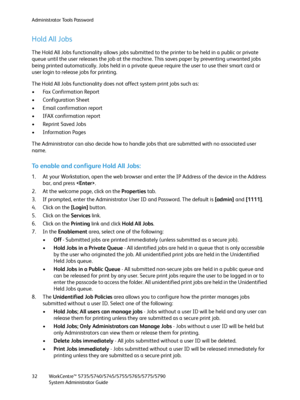 Page 32Administrator Tools Password
WorkCentre™ 5735/5740/5745/5755/5765/5775/5790
System Administrator Guide 32
Hold All Jobs
The Hold All Jobs functionality allows jobs submitted to the printer to be held in a public or private 
queue until the user releases the job at the machine. This saves paper by preventing unwanted jobs 
being printed automatically. Jobs held in a private queue require the user to use their smart card or 
user login to release jobs for printing.
The Hold All Jobs functionality does not...