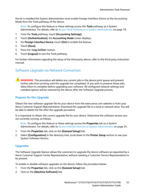 Page 53Administrator Tools Password
WorkCentre™ 5735/5740/5745/5755/5765/5775/5790
System Administrator Guide53
the kit is installed the System Administrator must enable Foreign Interface Device as the Accounting 
Mode from the Tools pathway of the device.
Note:To configure this feature or these settings access the Tools pathway as a System 
Administrator. For details, refer to Access Tools Pathway as a System Administrator on page 18.
1. From the To o l s pathway, touch [Accounting Settings].
2. Touch...