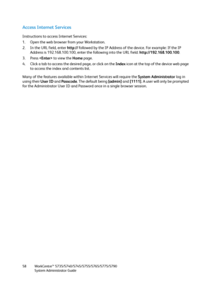 Page 58WorkCentre™ 5735/5740/5745/5755/5765/5775/5790
System Administrator Guide 58
Access Internet Services
Instructions to access Internet Services:
1. Open the web browser from your Workstation.
2. In the URL field, enter http:// followed by the IP Address of the device. For example: If the IP 
Address is 192.168.100.100, enter the following into the URL field: http://192.168.100.100.
3. Press  to view the Home page.
4. Click a tab to access the desired page, or click on the Index icon at the top of the...