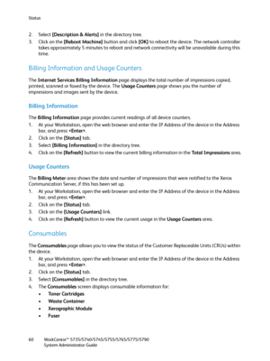 Page 60Status
WorkCentre™ 5735/5740/5745/5755/5765/5775/5790
System Administrator Guide 60
2. Select [Description & Alerts] in the directory tree.
3. Click on the [Reboot Machine] button and click [OK] to reboot the device. The network controller 
takes approximately 5 minutes to reboot and network connectivity will be unavailable during this 
time.
Billing Information and Usage Counters
The Internet Services Billing Information page displays the total number of impressions copied, 
printed, scanned or faxed by...