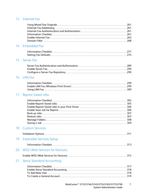 Page 7WorkCentre™ 5735/5740/5745/5755/5765/5775/5790
System Administrator Guide7
13 Internet Fax
Using Mixed Size Originals  . . . . . . . . . . . . . . . . . . . . . . . . . . . . . . . . . . . . . . . . . . . . . . . . . . . . . . . . . .  261
Internet Fax Addressing  . . . . . . . . . . . . . . . . . . . . . . . . . . . . . . . . . . . . . . . . . . . . . . . . . . . . . . . . . . . .  261
Internet Fax Authentication and Authorization . . . . . . . . . . . . . . . . . . . . . . . . . . . . . . . . . . . . ....