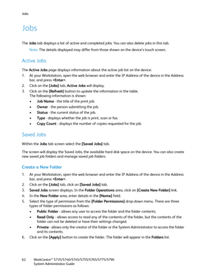 Page 62Jobs
WorkCentre™ 5735/5740/5745/5755/5765/5775/5790
System Administrator Guide 62
Jobs
The Jobs tab displays a list of active and completed jobs. You can also delete jobs in this tab.
Note:The details displayed may differ from those shown on the device’s touch screen.
Active Jobs
The Active Jobs page displays information about the active job list on the device:
1. At your Workstation, open the web browser and enter the IP Address of the device in the Address 
bar, and press .
2. Click on the [Jobs] tab,...