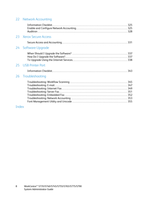 Page 8WorkCentre™ 5735/5740/5745/5755/5765/5775/5790
System Administrator Guide 8
22 Network Accounting
Information Checklist . . . . . . . . . . . . . . . . . . . . . . . . . . . . . . . . . . . . . . . . . . . . . . . . . . . . . . . . . . . . . . .  325
Enable and Configure Network Accounting . . . . . . . . . . . . . . . . . . . . . . . . . . . . . . . . . . . . . . . . . . .  325
Auditron . . . . . . . . . . . . . . . . . . . . . . . . . . . . . . . . . . . . . . . . . . . . . . . . . . . . . . . . . . ....