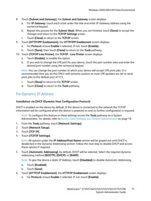 Page 71Windows 2000/2003/XP/Vista Environment
WorkCentre™ 5735/5740/5745/5755/5765/5775/5790
System Administrator Guide71
8. Touch [Subnet and Gateway], the Subnet and Gateway screen displays.
a. For IP Gateway, touch each octet under the title and enter IP Gateway address using the 
numerical keypad.
b. Repeat this process for the Subnet Mask. When you are finished, touch [Save] to accept the 
changes and return to the TCP/IP Settings screen. 
c. Touch [Close] to return to the TCP /I P screen.
9. Touch...