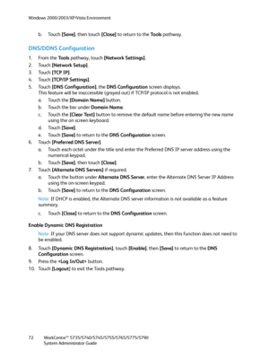 Page 72Windows 2000/2003/XP/Vista Environment
WorkCentre™ 5735/5740/5745/5755/5765/5775/5790
System Administrator Guide 72
b. Touch [Save], then touch [Close] to return to the To o l s pathway.
DNS/DDNS Configuration
1. From the To o l s  pathway, touch [Network Settings].
2. Touch [Network Setup].
3. Touch [TCP IP].
4. Touch [TCP/IP Settings].
5. Touch [DNS Configuration], the DNS Configuration screen displays.
This feature will be inaccessible (grayed out) if TCP/IP protocol is not enabled.
a. Touch the...