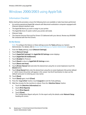 Page 76Windows 2000/2003 using AppleTalk
WorkCentre™ 5735/5740/5745/5755/5765/5775/5790
System Administrator Guide 76
Windows 2000/2003 using AppleTalk
Information Checklist
Before starting the procedure, ensure the following items are available or tasks have been performed:
• An existing operational AppleTalk network with Macintosh workstation computers equipped with 
Ethernet network interface cards.
• The AppleTalk Name you wish to assign to your printer.
• The AppleTalk Zone (if used) in which your printer...