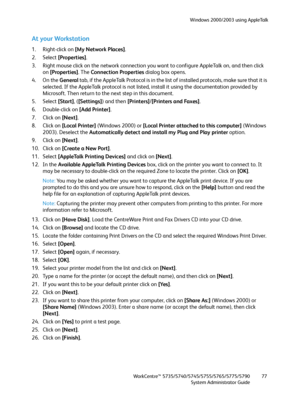 Page 77Windows 2000/2003 using AppleTalk
WorkCentre™ 5735/5740/5745/5755/5765/5775/5790
System Administrator Guide77
At your Workstation
1. Right-click on [My Network Places].
2. Select [Properties].
3. Right mouse click on the network connection you want to configure AppleTalk on, and then click 
on [Properties]. The Connection Properties dialog box opens.
4. On the General tab, if the AppleTalk Protocol is in the list of installed protocols, make sure that it is 
selected. If the AppleTalk protocol is not...