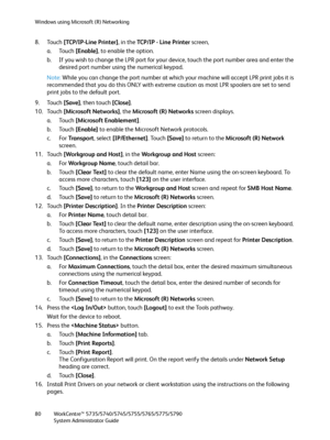 Page 80Windows using Microsoft (R) Networking
WorkCentre™ 5735/5740/5745/5755/5765/5775/5790
System Administrator Guide 80
8. Touch [TCP/IP-Line Printer], in the TC P / I P  -  L i n e  Pr i nt e r screen,
a. Touch [Enable], to enable the option.
b. If you wish to change the LPR port for your device, touch the port number area and enter the 
desired port number using the numerical keypad.
Note:While you can change the port number at which your machine will accept LPR print jobs it is 
recommended that you do...