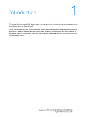 Page 9WorkCentre™ 5735/5740/5745/5755/5765/5775/5790
System Administrator Guide9
1Introduction
This guide has been created for System Administrators who need to install, set up and manage printers 
and other services on their network. 
To use the procedures in this Guide effectively, System Administrators must have previous experience 
working in a network environment and must possess Supervisor, Administrator, Account Operator, or 
equivalent rights to the network. They must also have prior knowledge of how...