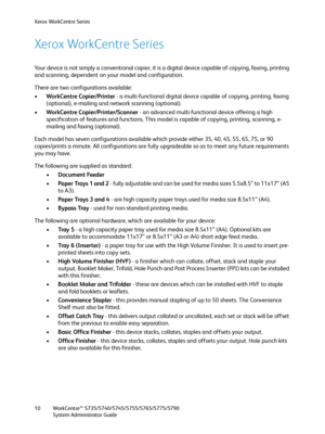 Page 10Xerox WorkCentre Series
WorkCentre™ 5735/5740/5745/5755/5765/5775/5790
System Administrator Guide 10
Xerox WorkCentre Series
Your device is not simply a conventional copier, it is a digital device capable of copying, faxing, printing 
and scanning, dependent on your model and configuration.
There are two configurations available:
•WorkCentre Copier/Printer - a multi-functional digital device capable of copying, printing, faxing 
(optional), e-mailing and network scanning (optional).
•WorkCentre...